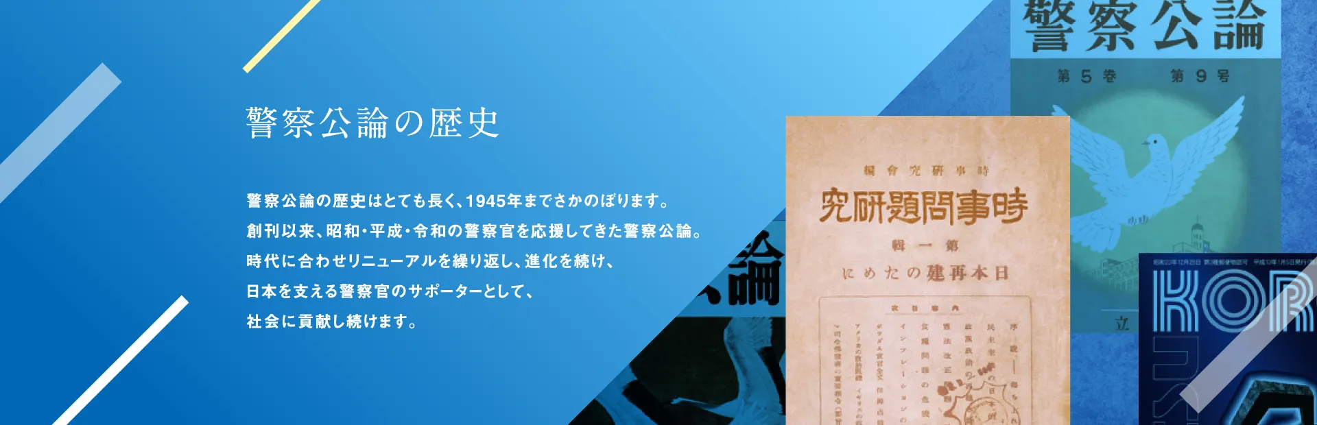 警察公論の歴史 警察公論の歴史はとても長く、1945年までさかのぼります。創刊以来、昭和・平成・令和の警察官を応援してきた警察公論。時代に合わせリニューアルを繰り返し、進化を続け、日本を支える警察官のサポーターとして、社会に貢献し続けます。