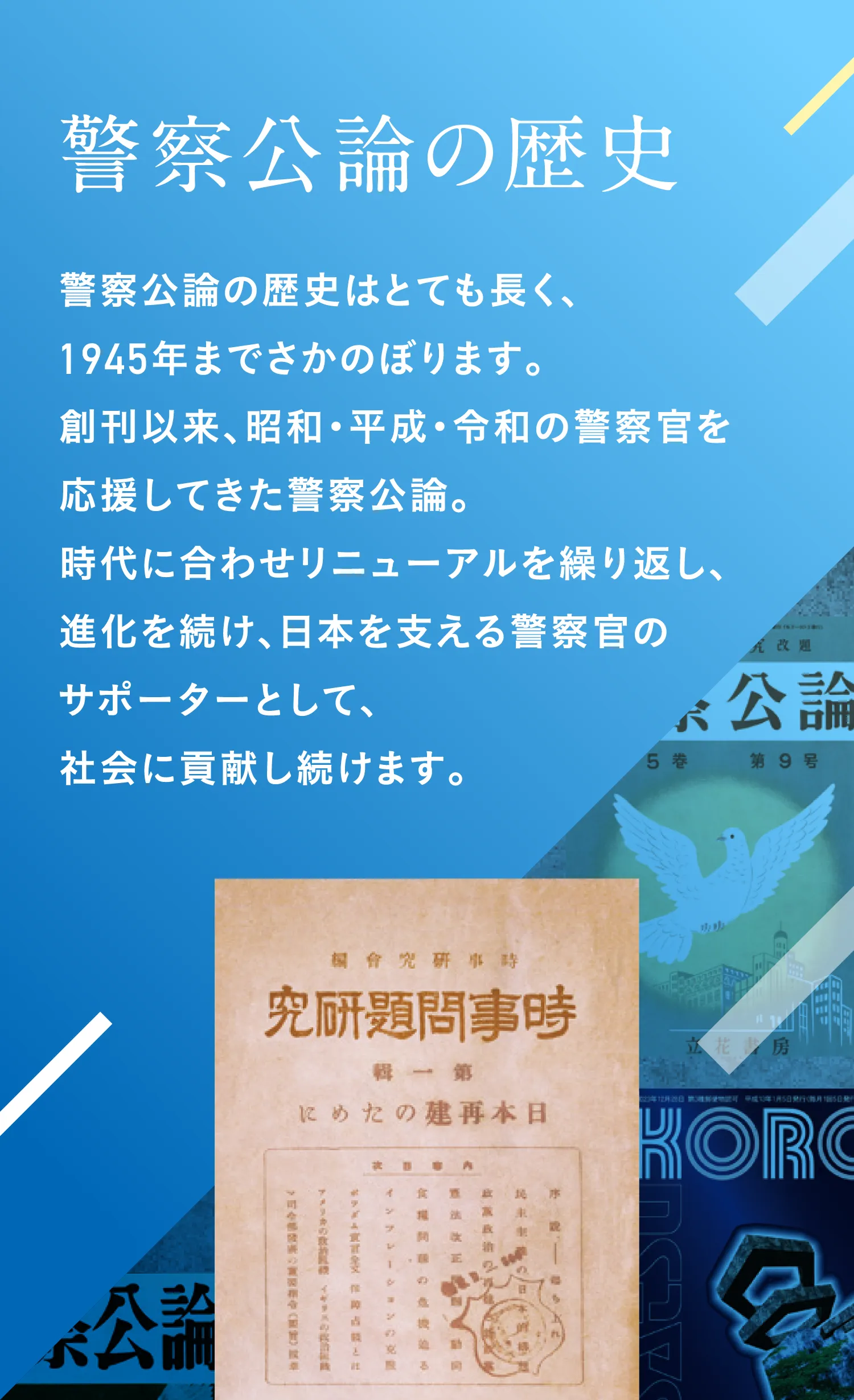 警察公論の歴史 警察公論の歴史はとても長く、1945年までさかのぼります。創刊以来、昭和・平成・令和の警察官を応援してきた警察公論。時代に合わせリニューアルを繰り返し、進化を続け、日本を支える警察官のサポーターとして、社会に貢献し続けます。