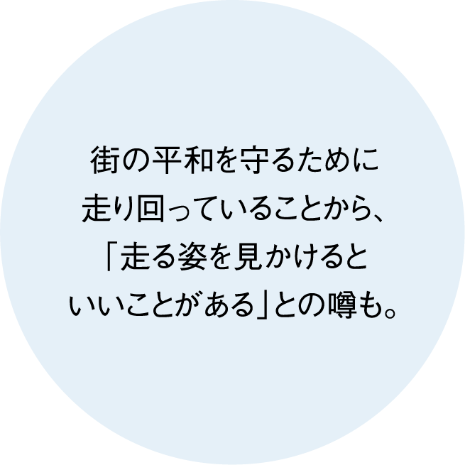 街の平和を守るために走り回っていることから、「走る姿を見かけるといいことがある」との噂も。